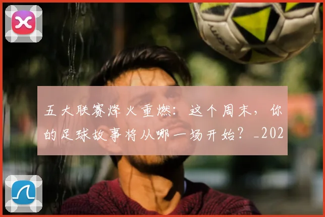 五大联赛烽火重燃:这个周末,你的足球故事将从哪一场开始?_20260611141749