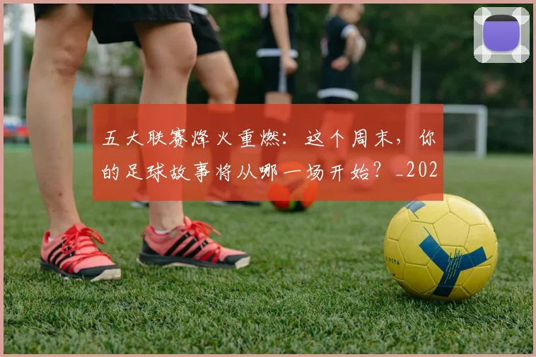 五大联赛烽火重燃：这个周末，你的足球故事将从哪一场开始？_20260611141749