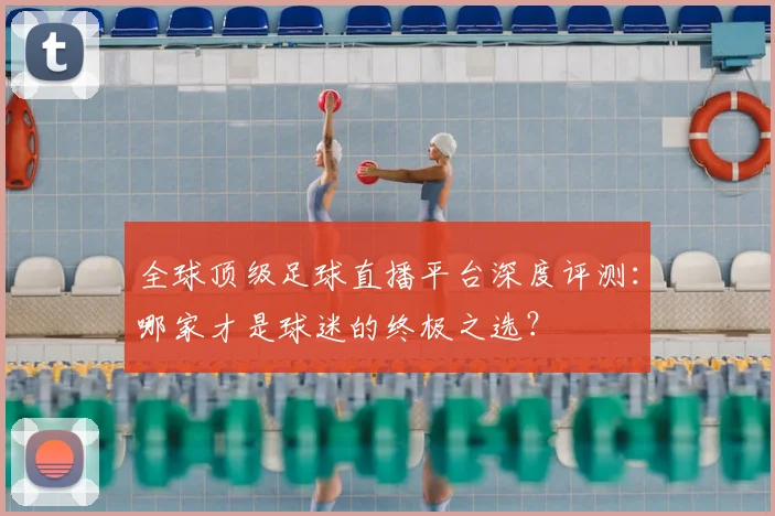 全球顶级足球直播平台深度评测:哪家才是球迷的终极之选?