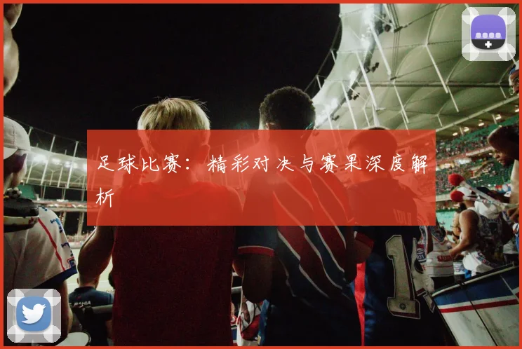 足球比赛：精彩对决与赛果深度解析