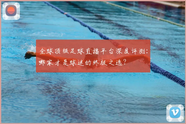 全球顶级足球直播平台深度评测：哪家才是球迷的终极之选？